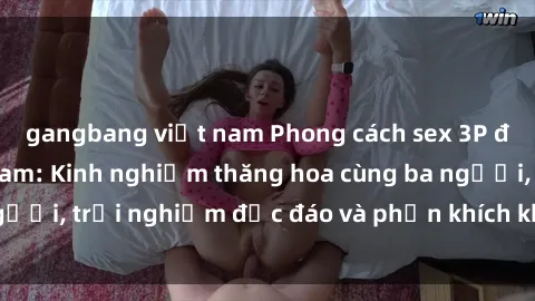 gangbang việt nam Phong cách sex 3P độc đáo tại Việt Nam: Kinh nghiệm thăng hoa cùng ba người, trải nghiệm độc đáo và phấn khích không thể bỏ lỡ!