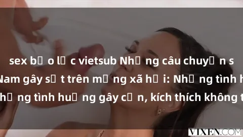 sex bạo lực vietsub Những câu chuyện sex sinh viên Việt Nam gây sốt trên mạng xã hội: Những tình huống gây cấn, kích thích không thể bỏ qua