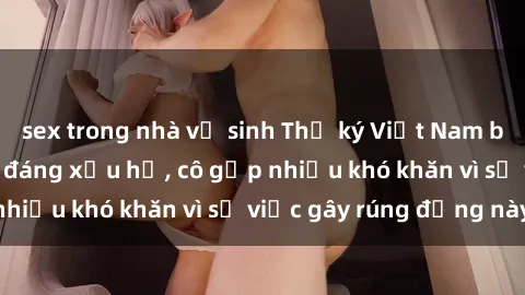 sex trong nhà vệ sinh Thư ký Việt Nam bị phát tán clip sex đáng xấu hổ, cô gặp nhiều khó khăn vì sự việc gây rúng động này.