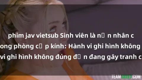 phim jav vietsub Sinh viên là nạn nhân của video quay lén trong phòng cấp kính: Hành vi ghi hình không đúng đắn đang gây tranh cãi lớn