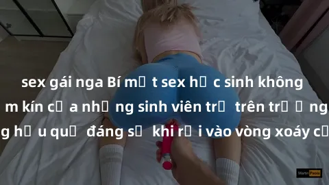 sex gái nga Bí mật sex học sinh không che: Cuộc sống thầm kín của những sinh viên trẻ trên trường. Những hậu quả đáng sợ khi rơi vào vòng xoáy của tình dục từ tuổi mới lớn.
