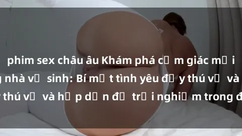 phim sex châu âu Khám phá cảm giác mới mẻ với sex trong nhà vệ sinh: Bí mật tình yêu đầy thú vị và hấp dẫn để trải nghiệm trong đêm hôm nay!