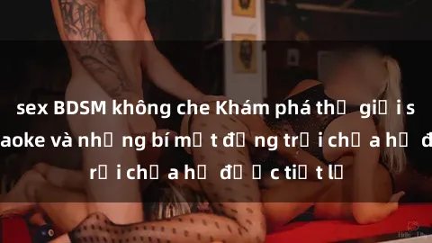 sex BDSM không che Khám phá thế giới sex quán karaoke và những bí mật động trời chưa hề được tiết lộ