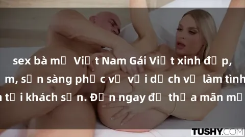 sex bà mẹ Việt Nam Gái Việt xinh đẹp, nồng nàn tình cảm, sẵn sàng phục vụ với dịch vụ làm tình tại khách sạn. Đến ngay để thỏa mãn mọi khao khát của bạn!