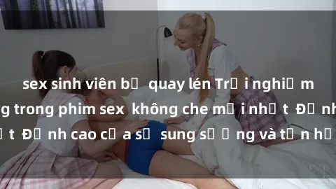 sex sinh viên bị quay lén Trải nghiệm cực kỳ nóng bỏng trong phim sex  không che mới nhất  Đỉnh cao của sự sung sướng và tận hưởng chân thật