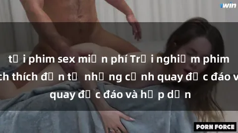 tải phim sex miễn phí Trải nghiệm phim sex : Sự kích thích đến từ những cảnh quay độc đáo và hấp dẫn