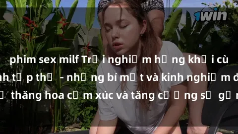 phim sex milf Trải nghiệm hứng khởi cùng với việc làm tình tập thể - những bí mật và kinh nghiệm để thăng hoa cảm xúc và tăng cường sự gắn kết trong mối quan hệ