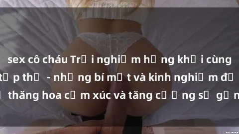 sex cô cháu Trải nghiệm hứng khởi cùng với việc làm tình tập thể - những bí mật và kinh nghiệm để thăng hoa cảm xúc và tăng cường sự gắn kết trong mối quan hệ