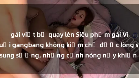 gái việt bị quay lén Siêu phẩm gái Việt tham gia trong buổi gangbang không kiềm chế được lòng sung sướng, những cảnh nóng nảy khiến ai cũng phải mãn nhãn
