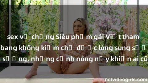sex vợ chồng Siêu phẩm gái Việt tham gia trong buổi gangbang không kiềm chế được lòng sung sướng, những cảnh nóng nảy khiến ai cũng phải mãn nhãn
