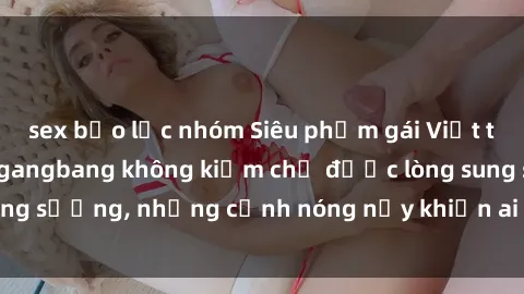 sex bạo lực nhóm Siêu phẩm gái Việt tham gia trong buổi gangbang không kiềm chế được lòng sung sướng, những cảnh nóng nảy khiến ai cũng phải mãn nhãn