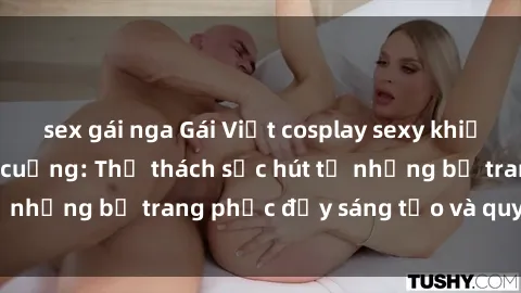 sex gái nga Gái Việt cosplay sexy khiến fan hâm mộ phát cuồng: Thử thách sức hút từ những bộ trang phục đầy sáng tạo và quyến rũ!