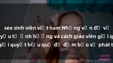 sex sinh viên việt nam Những vấn đề về sex học sinh: Các yếu tố ảnh hưởng và cách giáo viên giải quyết hiệu quả để đảm bảo sự phát triển toàn diện.