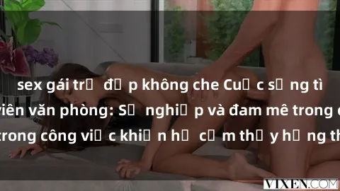 sex gái trẻ đẹp không che Cuộc sống tình dục của nhân viên văn phòng: Sự nghiệp và đam mê trong công việc khiến họ cảm thấy hứng thú với tình dục?