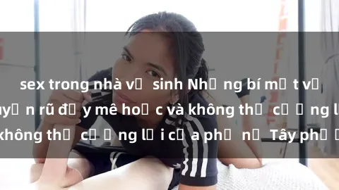 sex trong nhà vệ sinh Những bí mật về sex gái Tây: Sự quyến rũ đầy mê hoặc và không thể cưỡng lại của phụ nữ Tây phương