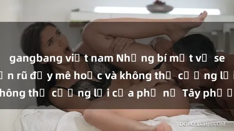 gangbang việt nam Những bí mật về sex gái Tây: Sự quyến rũ đầy mê hoặc và không thể cưỡng lại của phụ nữ Tây phương