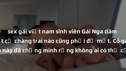 sex gái việt nam sinh viên Gái Nga dâm đãng khiến tim bất cứ chàng trai nào cũng phải đỏ mặt. Cô gái xinh đẹp này đã chứng minh rằng không ai có thể cưỡng lại khi cô làm tình đắm say.