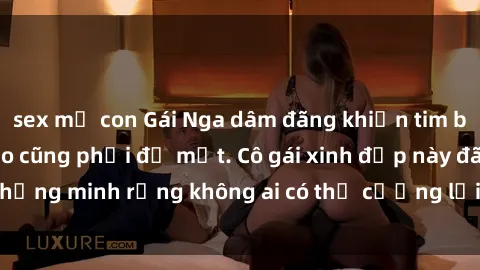 sex mẹ con Gái Nga dâm đãng khiến tim bất cứ chàng trai nào cũng phải đỏ mặt. Cô gái xinh đẹp này đã chứng minh rằng không ai có thể cưỡng lại khi cô làm tình đắm say.