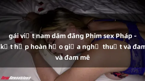 gái việt nam dâm đãng Phim sex Pháp - Sự kết hợp hoàn hảo giữa nghệ thuật và đam mê