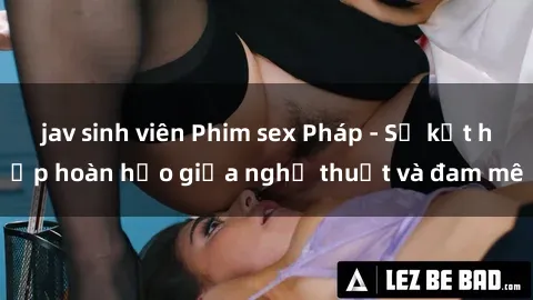 jav sinh viên Phim sex Pháp - Sự kết hợp hoàn hảo giữa nghệ thuật và đam mê