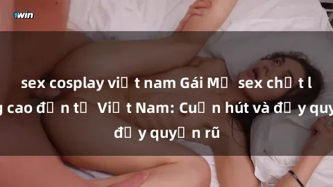 sex cosplay việt nam Gái Mỹ sex chất lượng cao đến từ Việt Nam: Cuốn hút và đầy quyến rũ