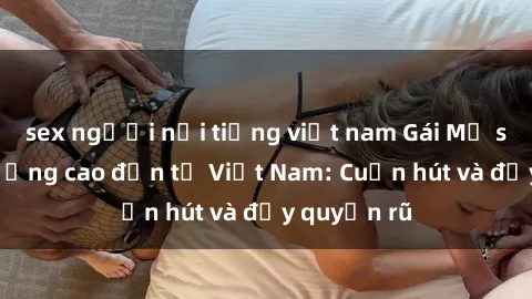 sex người nổi tiếng việt nam Gái Mỹ sex chất lượng cao đến từ Việt Nam: Cuốn hút và đầy quyến rũ