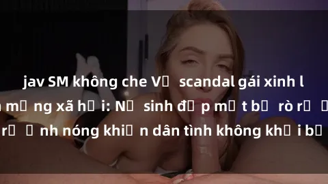 jav SM không che Vụ scandal gái xinh lộ hàng gây sốt trên mạng xã hội: Nữ sinh đẹp mắt bị rò rỉ ảnh nóng khiến dân tình không khỏi bất ngờ và phẫn nộ!