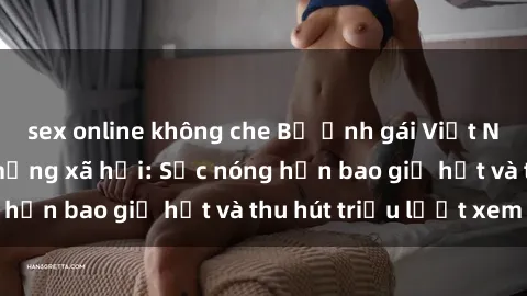 sex online không che Bộ ảnh gái Việt Nam nude gây sốt mạng xã hội: Sắc nóng hơn bao giờ hết và thu hút triệu lượt xem