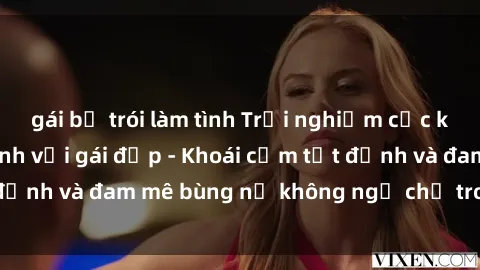 gái bị trói làm tình Trải nghiệm cực kỳ thú vị khi làm tình với gái đẹp - Khoái cảm tột đỉnh và đam mê bùng nổ không ngờ chỉ trong một đêm!