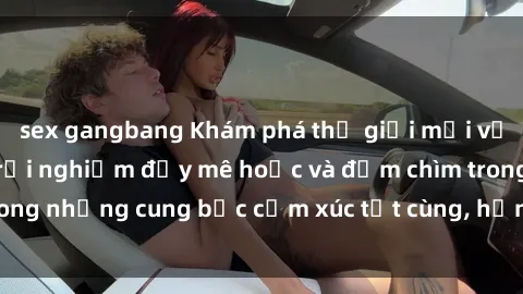 sex gangbang Khám phá thế giới mới với sex người lớn: trải nghiệm đầy mê hoặc và đắm chìm trong những cung bậc cảm xúc tột cùng, hứng khởi và cuốn hút.