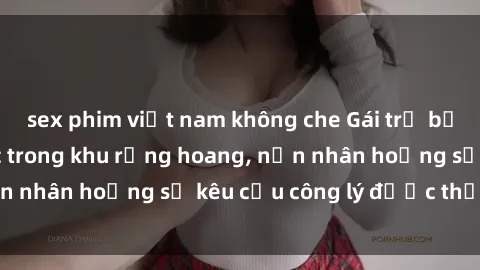 sex phim việt nam không che Gái trẻ bị hiếp dâm bạo lực trong khu rừng hoang, nạn nhân hoảng sợ kêu cầu công lý được thực thi
