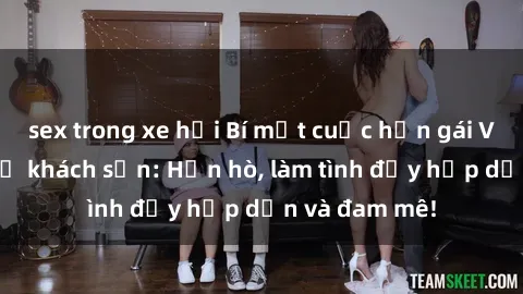 sex trong xe hơi Bí mật cuộc hẹn gái Việt lần đầu ở khách sạn: Hẹn hò, làm tình đầy hấp dẫn và đam mê!