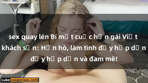 sex quay lén Bí mật cuộc hẹn gái Việt lần đầu ở khách sạn: Hẹn hò, làm tình đầy hấp dẫn và đam mê!