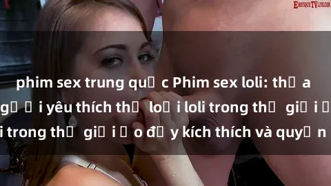 phim sex trung quốc Phim sex loli: thỏa mãn đam mê của người yêu thích thể loại loli trong thế giới ảo đầy kích thích và quyến rũ.