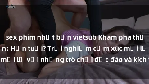 sex phim nhật bản vietsub Khám phá thế giới sex trực tuyến: Hơn tuổi? Trải nghiệm cảm xúc mới lạ với những trò chơi độc đáo và kích thích người lớn