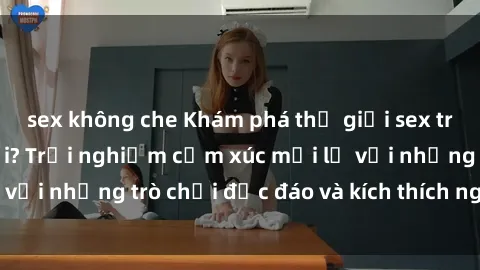 sex không che Khám phá thế giới sex trực tuyến: Hơn tuổi? Trải nghiệm cảm xúc mới lạ với những trò chơi độc đáo và kích thích người lớn