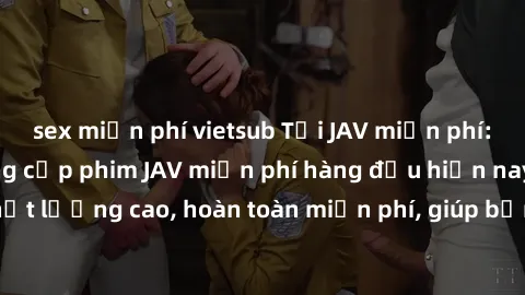 sex miễn phí vietsub Tải JAV miễn phí: Các trang web cung cấp phim JAV miễn phí hàng đầu hiện nay. Các tác phẩm chất lượng cao, hoàn toàn miễn phí, giúp bạn thỏa mãn niềm đam mê mà không tốn kém.