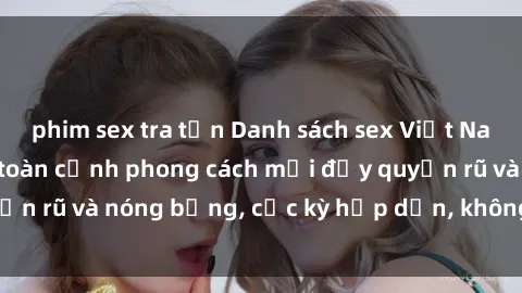 phim sex tra tấn Danh sách sex Việt Nam không che - Ảnh toàn cảnh phong cách mới đầy quyến rũ và nóng bỏng, cực kỳ hấp dẫn, không thể bỏ qua!