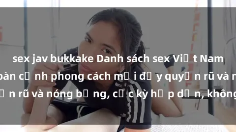 sex jav bukkake Danh sách sex Việt Nam không che - Ảnh toàn cảnh phong cách mới đầy quyến rũ và nóng bỏng, cực kỳ hấp dẫn, không thể bỏ qua!