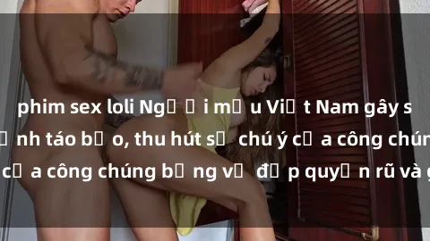 phim sex loli Người mẫu Việt Nam gây sốt với loạt shoot ảnh táo bạo, thu hút sự chú ý của công chúng bằng vẻ đẹp quyến rũ và gợi cảm.