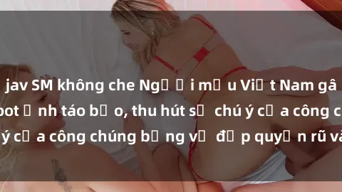 jav SM không che Người mẫu Việt Nam gây sốt với loạt shoot ảnh táo bạo, thu hút sự chú ý của công chúng bằng vẻ đẹp quyến rũ và gợi cảm.