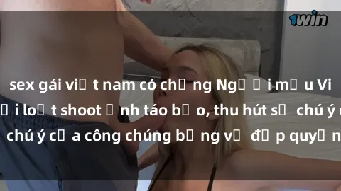 sex gái việt nam có chồng Người mẫu Việt Nam gây sốt với loạt shoot ảnh táo bạo, thu hút sự chú ý của công chúng bằng vẻ đẹp quyến rũ và gợi cảm.