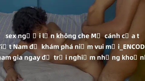 sex người lớn không che Mở cánh cửa thế giới sex MILF Việt Nam để khám phá niềm vui mới_ENCODE_. Hãy tham gia ngay để trải nghiệm những khoảnh khắc đầy kích thích và đam mê.