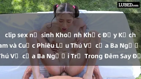clip sex nữ sinh Khoảnh Khắc Đầy Kịch Tính: Sex  Việt Nam và Cuộc Phiêu Lưu Thú Vị của Ba Người Trẻ Trong Đêm Say Đắm