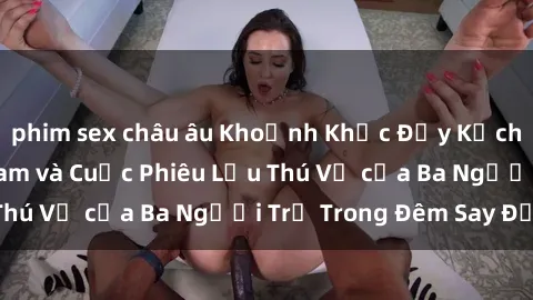 phim sex châu âu Khoảnh Khắc Đầy Kịch Tính: Sex  Việt Nam và Cuộc Phiêu Lưu Thú Vị của Ba Người Trẻ Trong Đêm Say Đắm