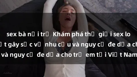 sex bà nội trợ Khám phá thế giới sex loli Việt Nam: Sự thật gây sốc về nhu cầu và nguy cơ đe dọa cho trẻ em tại Việt Nam
