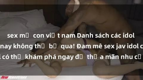 sex mẹ con việt nam Danh sách các idol JAV hot nhất hiện nay không thể bỏ qua! Đam mê sex jav idol có thể khám phá ngay để thỏa mãn nhu cầu giải trí của mình!
