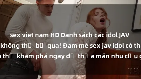 sex viet nam HD Danh sách các idol JAV hot nhất hiện nay không thể bỏ qua! Đam mê sex jav idol có thể khám phá ngay để thỏa mãn nhu cầu giải trí của mình!