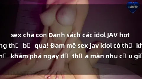 sex cha con Danh sách các idol JAV hot nhất hiện nay không thể bỏ qua! Đam mê sex jav idol có thể khám phá ngay để thỏa mãn nhu cầu giải trí của mình!