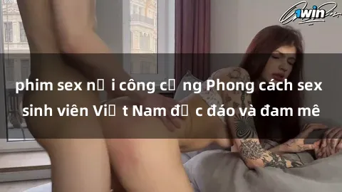 phim sex nơi công cộng Phong cách sex sinh viên Việt Nam độc đáo và đam mê